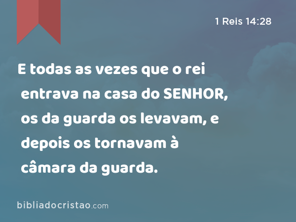 E todas as vezes que o rei entrava na casa do SENHOR, os da guarda os levavam, e depois os tornavam à câmara da guarda. - 1 Reis 14:28