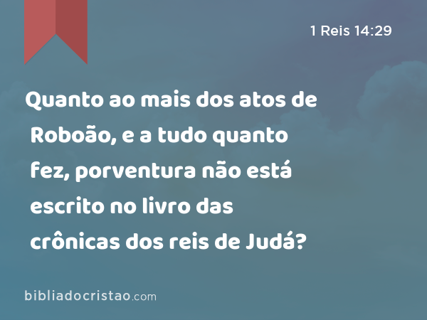 Quanto ao mais dos atos de Roboão, e a tudo quanto fez, porventura não está escrito no livro das crônicas dos reis de Judá? - 1 Reis 14:29