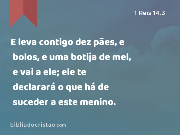 E leva contigo dez pães, e bolos, e uma botija de mel, e vai a ele; ele te declarará o que há de suceder a este menino. - 1 Reis 14:3