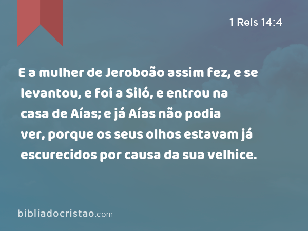 E a mulher de Jeroboão assim fez, e se levantou, e foi a Siló, e entrou na casa de Aías; e já Aías não podia ver, porque os seus olhos estavam já escurecidos por causa da sua velhice. - 1 Reis 14:4