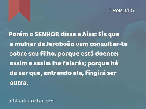 Porém o SENHOR disse a Aías: Eis que a mulher de Jeroboão vem consultar-te sobre seu filho, porque está doente; assim e assim lhe falarás; porque há de ser que, entrando ela, fingirá ser outra. - 1 Reis 14:5