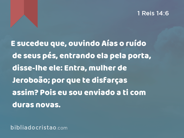 E sucedeu que, ouvindo Aías o ruído de seus pés, entrando ela pela porta, disse-lhe ele: Entra, mulher de Jeroboão; por que te disfarças assim? Pois eu sou enviado a ti com duras novas. - 1 Reis 14:6