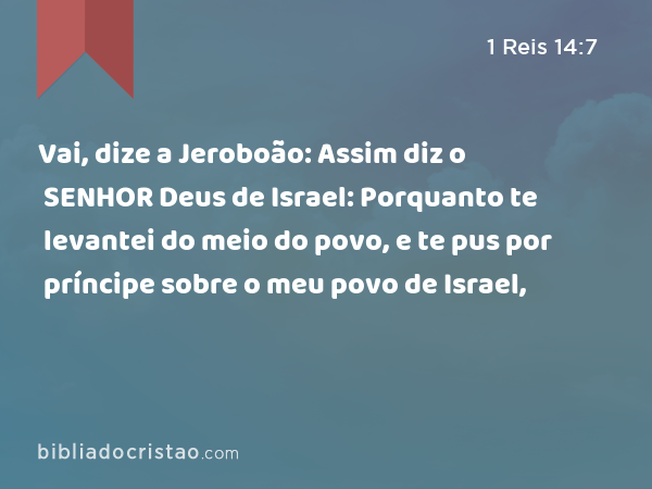 Vai, dize a Jeroboão: Assim diz o SENHOR Deus de Israel: Porquanto te levantei do meio do povo, e te pus por príncipe sobre o meu povo de Israel, - 1 Reis 14:7