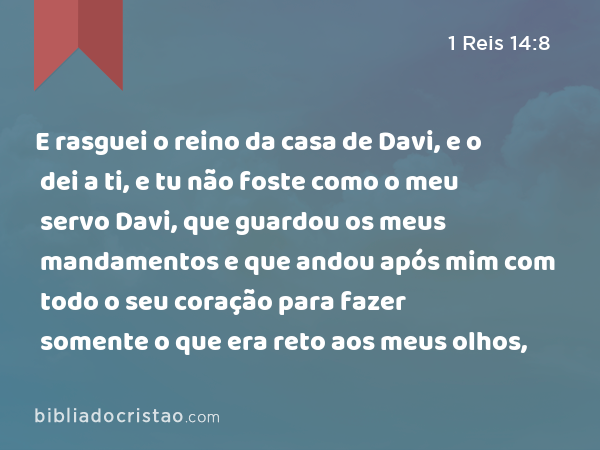 E rasguei o reino da casa de Davi, e o dei a ti, e tu não foste como o meu servo Davi, que guardou os meus mandamentos e que andou após mim com todo o seu coração para fazer somente o que era reto aos meus olhos, - 1 Reis 14:8