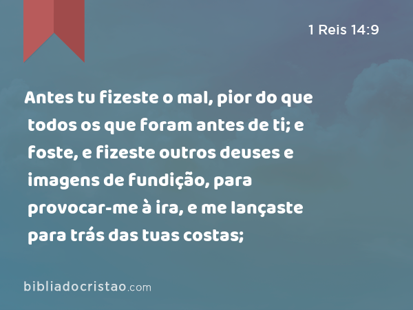 Antes tu fizeste o mal, pior do que todos os que foram antes de ti; e foste, e fizeste outros deuses e imagens de fundição, para provocar-me à ira, e me lançaste para trás das tuas costas; - 1 Reis 14:9