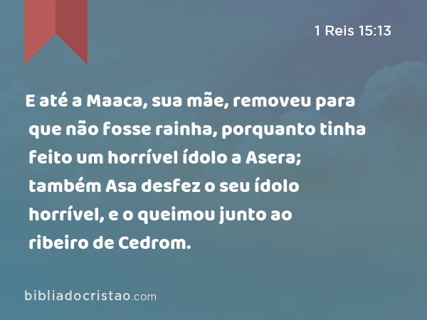 E até a Maaca, sua mãe, removeu para que não fosse rainha, porquanto tinha feito um horrível ídolo a Asera; também Asa desfez o seu ídolo horrível, e o queimou junto ao ribeiro de Cedrom. - 1 Reis 15:13