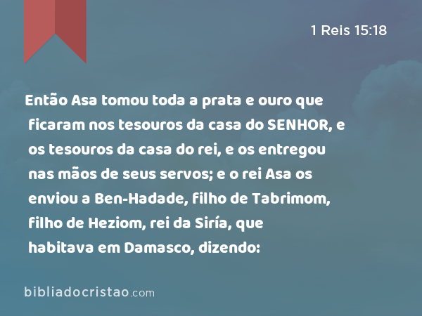 Então Asa tomou toda a prata e ouro que ficaram nos tesouros da casa do SENHOR, e os tesouros da casa do rei, e os entregou nas mãos de seus servos; e o rei Asa os enviou a Ben-Hadade, filho de Tabrimom, filho de Heziom, rei da Siría, que habitava em Damasco, dizendo: - 1 Reis 15:18