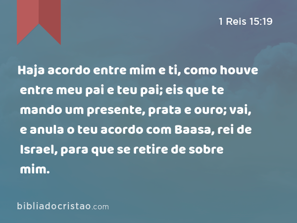 Haja acordo entre mim e ti, como houve entre meu pai e teu pai; eis que te mando um presente, prata e ouro; vai, e anula o teu acordo com Baasa, rei de Israel, para que se retire de sobre mim. - 1 Reis 15:19