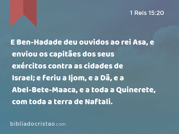 E Ben-Hadade deu ouvidos ao rei Asa, e enviou os capitães dos seus exércitos contra as cidades de Israel; e feriu a Ijom, e a Dã, e a Abel-Bete-Maaca, e a toda a Quinerete, com toda a terra de Naftali. - 1 Reis 15:20