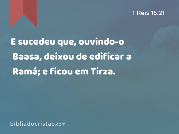 E sucedeu que, ouvindo-o Baasa, deixou de edificar a Ramá; e ficou em Tirza. - 1 Reis 15:21