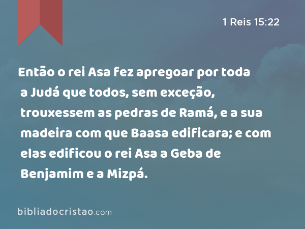 Então o rei Asa fez apregoar por toda a Judá que todos, sem exceção, trouxessem as pedras de Ramá, e a sua madeira com que Baasa edificara; e com elas edificou o rei Asa a Geba de Benjamim e a Mizpá. - 1 Reis 15:22