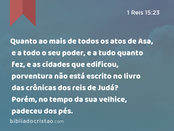 Quanto ao mais de todos os atos de Asa, e a todo o seu poder, e a tudo quanto fez, e as cidades que edificou, porventura não está escrito no livro das crônicas dos reis de Judá? Porém, no tempo da sua velhice, padeceu dos pés. - 1 Reis 15:23