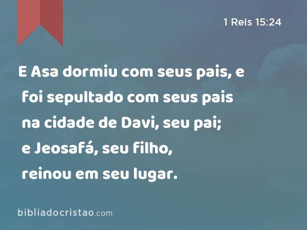 E Asa dormiu com seus pais, e foi sepultado com seus pais na cidade de Davi, seu pai; e Jeosafá, seu filho, reinou em seu lugar. - 1 Reis 15:24