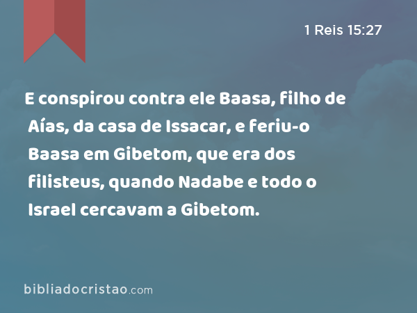 E conspirou contra ele Baasa, filho de Aías, da casa de Issacar, e feriu-o Baasa em Gibetom, que era dos filisteus, quando Nadabe e todo o Israel cercavam a Gibetom. - 1 Reis 15:27