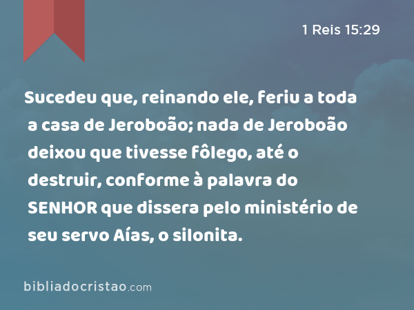 Sucedeu que, reinando ele, feriu a toda a casa de Jeroboão; nada de Jeroboão deixou que tivesse fôlego, até o destruir, conforme à palavra do SENHOR que dissera pelo ministério de seu servo Aías, o silonita. - 1 Reis 15:29