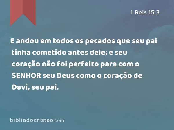 E andou em todos os pecados que seu pai tinha cometido antes dele; e seu coração não foi perfeito para com o SENHOR seu Deus como o coração de Davi, seu pai. - 1 Reis 15:3