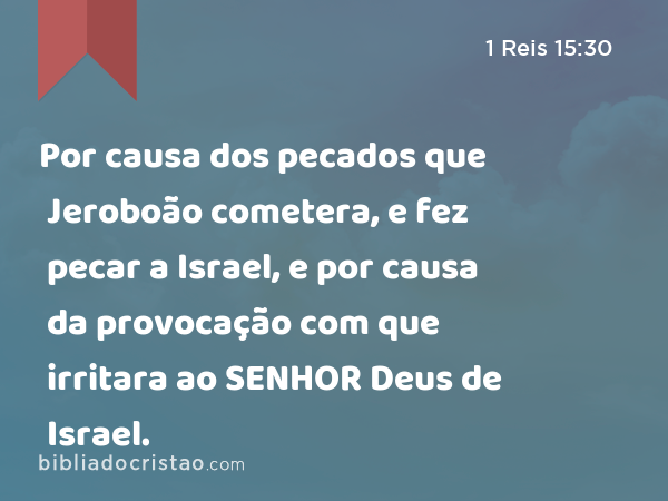 Por causa dos pecados que Jeroboão cometera, e fez pecar a Israel, e por causa da provocação com que irritara ao SENHOR Deus de Israel. - 1 Reis 15:30