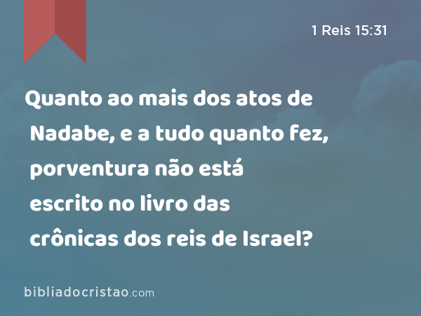 Quanto ao mais dos atos de Nadabe, e a tudo quanto fez, porventura não está escrito no livro das crônicas dos reis de Israel? - 1 Reis 15:31