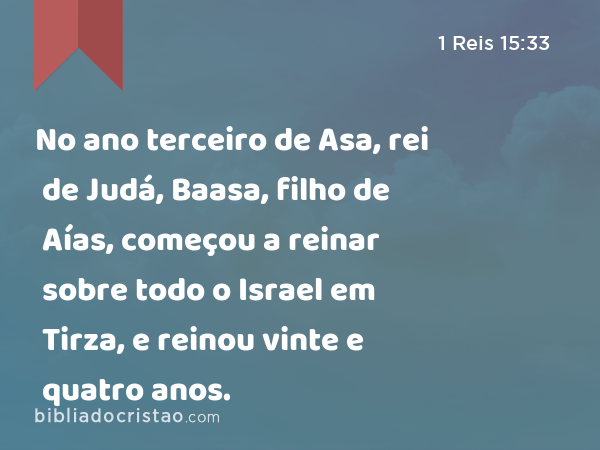 No ano terceiro de Asa, rei de Judá, Baasa, filho de Aías, começou a reinar sobre todo o Israel em Tirza, e reinou vinte e quatro anos. - 1 Reis 15:33