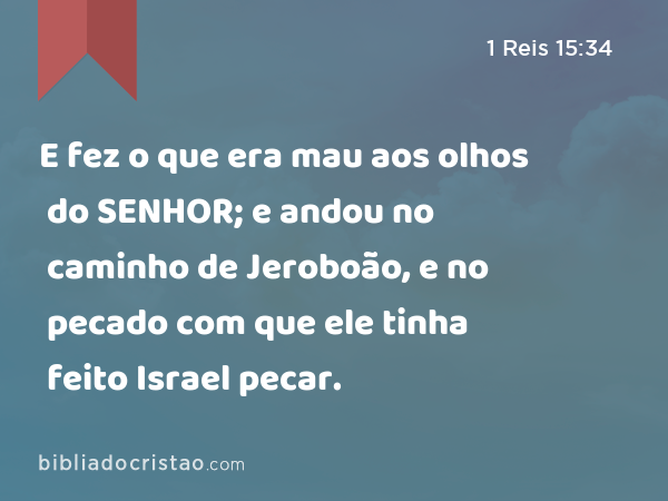 E fez o que era mau aos olhos do SENHOR; e andou no caminho de Jeroboão, e no pecado com que ele tinha feito Israel pecar. - 1 Reis 15:34