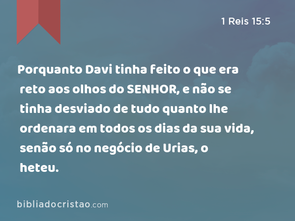 Porquanto Davi tinha feito o que era reto aos olhos do SENHOR, e não se tinha desviado de tudo quanto lhe ordenara em todos os dias da sua vida, senão só no negócio de Urias, o heteu. - 1 Reis 15:5