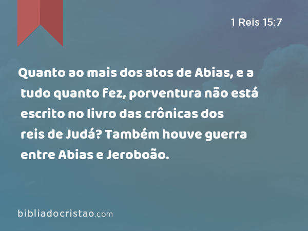 Quanto ao mais dos atos de Abias, e a tudo quanto fez, porventura não está escrito no livro das crônicas dos reis de Judá? Também houve guerra entre Abias e Jeroboão. - 1 Reis 15:7