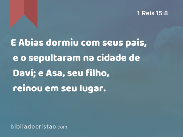 E Abias dormiu com seus pais, e o sepultaram na cidade de Davi; e Asa, seu filho, reinou em seu lugar. - 1 Reis 15:8