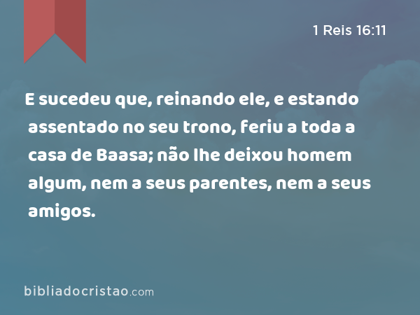 E sucedeu que, reinando ele, e estando assentado no seu trono, feriu a toda a casa de Baasa; não lhe deixou homem algum, nem a seus parentes, nem a seus amigos. - 1 Reis 16:11