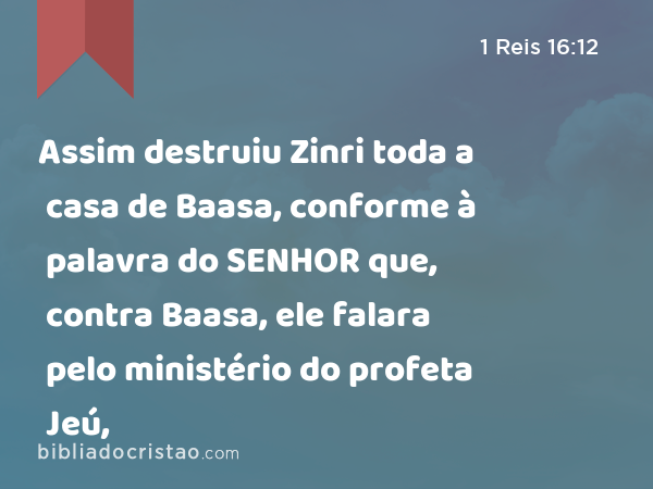 Assim destruiu Zinri toda a casa de Baasa, conforme à palavra do SENHOR que, contra Baasa, ele falara pelo ministério do profeta Jeú, - 1 Reis 16:12