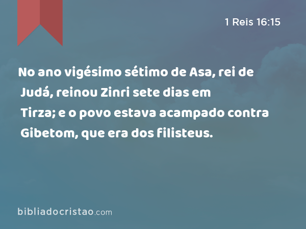 No ano vigésimo sétimo de Asa, rei de Judá, reinou Zinri sete dias em Tirza; e o povo estava acampado contra Gibetom, que era dos filisteus. - 1 Reis 16:15