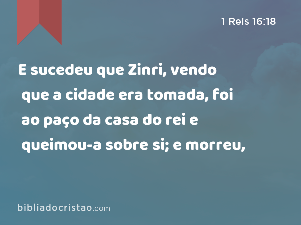 E sucedeu que Zinri, vendo que a cidade era tomada, foi ao paço da casa do rei e queimou-a sobre si; e morreu, - 1 Reis 16:18