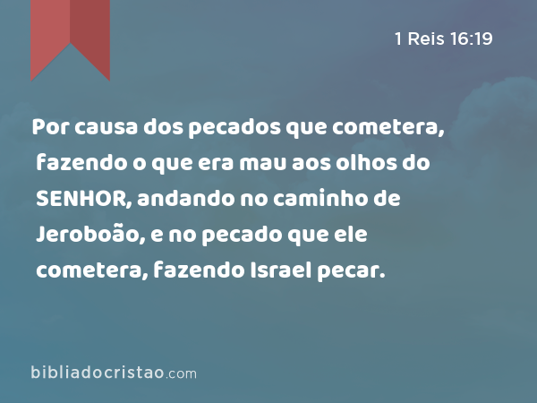 Por causa dos pecados que cometera, fazendo o que era mau aos olhos do SENHOR, andando no caminho de Jeroboão, e no pecado que ele cometera, fazendo Israel pecar. - 1 Reis 16:19