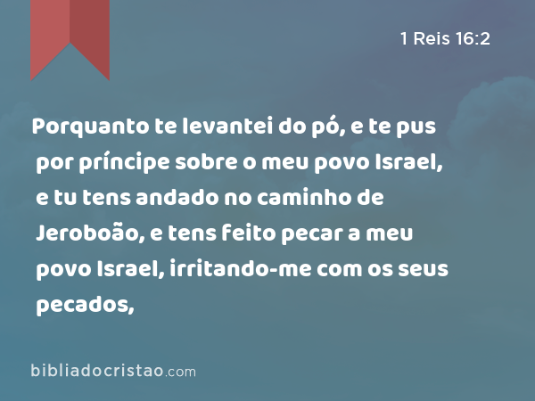 Porquanto te levantei do pó, e te pus por príncipe sobre o meu povo Israel, e tu tens andado no caminho de Jeroboão, e tens feito pecar a meu povo Israel, irritando-me com os seus pecados, - 1 Reis 16:2