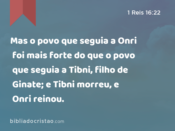 Mas o povo que seguia a Onri foi mais forte do que o povo que seguia a Tibni, filho de Ginate; e Tibni morreu, e Onri reinou. - 1 Reis 16:22