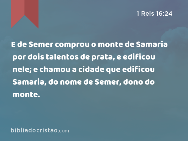 E de Semer comprou o monte de Samaria por dois talentos de prata, e edificou nele; e chamou a cidade que edificou Samaria, do nome de Semer, dono do monte. - 1 Reis 16:24