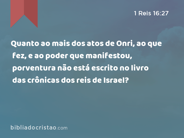 Quanto ao mais dos atos de Onri, ao que fez, e ao poder que manifestou, porventura não está escrito no livro das crônicas dos reis de Israel? - 1 Reis 16:27