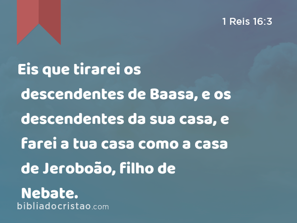 Eis que tirarei os descendentes de Baasa, e os descendentes da sua casa, e farei a tua casa como a casa de Jeroboão, filho de Nebate. - 1 Reis 16:3