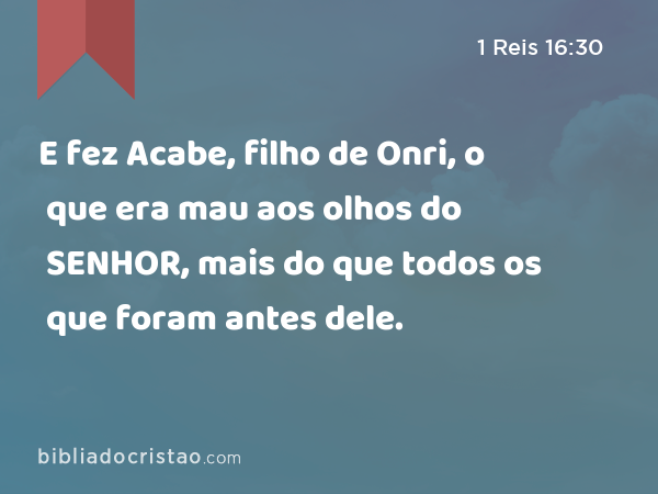 E fez Acabe, filho de Onri, o que era mau aos olhos do SENHOR, mais do que todos os que foram antes dele. - 1 Reis 16:30