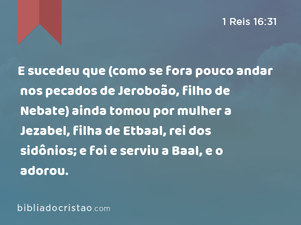 E sucedeu que (como se fora pouco andar nos pecados de Jeroboão, filho de Nebate) ainda tomou por mulher a Jezabel, filha de Etbaal, rei dos sidônios; e foi e serviu a Baal, e o adorou. - 1 Reis 16:31