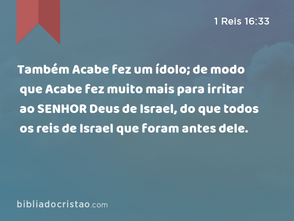 Também Acabe fez um ídolo; de modo que Acabe fez muito mais para irritar ao SENHOR Deus de Israel, do que todos os reis de Israel que foram antes dele. - 1 Reis 16:33