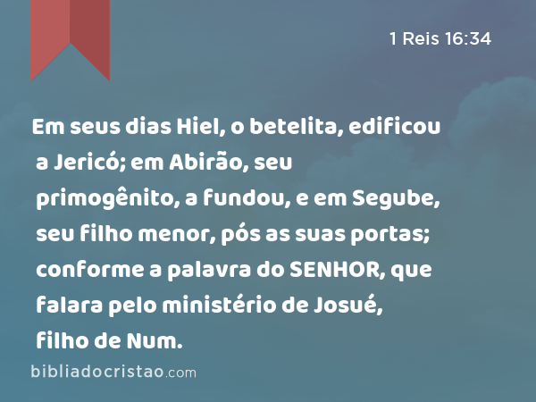 Em seus dias Hiel, o betelita, edificou a Jericó; em Abirão, seu primogênito, a fundou, e em Segube, seu filho menor, pós as suas portas; conforme a palavra do SENHOR, que falara pelo ministério de Josué, filho de Num. - 1 Reis 16:34