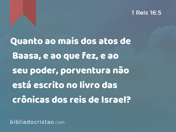 Quanto ao mais dos atos de Baasa, e ao que fez, e ao seu poder, porventura não está escrito no livro das crônicas dos reis de Israel? - 1 Reis 16:5