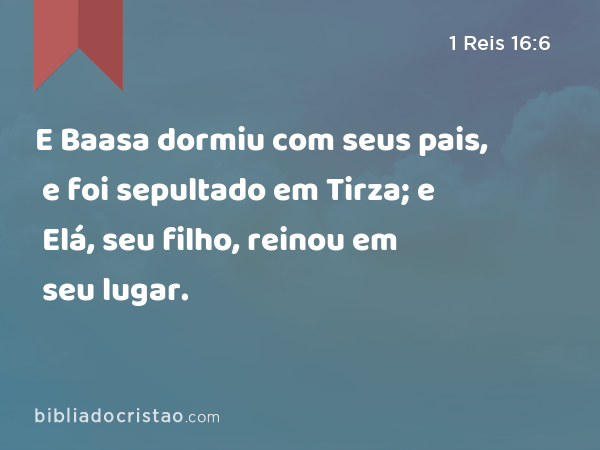 E Baasa dormiu com seus pais, e foi sepultado em Tirza; e Elá, seu filho, reinou em seu lugar. - 1 Reis 16:6