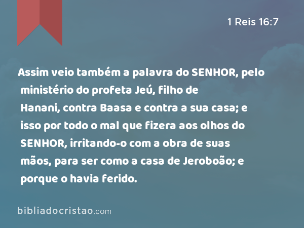 Assim veio também a palavra do SENHOR, pelo ministério do profeta Jeú, filho de Hanani, contra Baasa e contra a sua casa; e isso por todo o mal que fizera aos olhos do SENHOR, irritando-o com a obra de suas mãos, para ser como a casa de Jeroboão; e porque o havia ferido. - 1 Reis 16:7