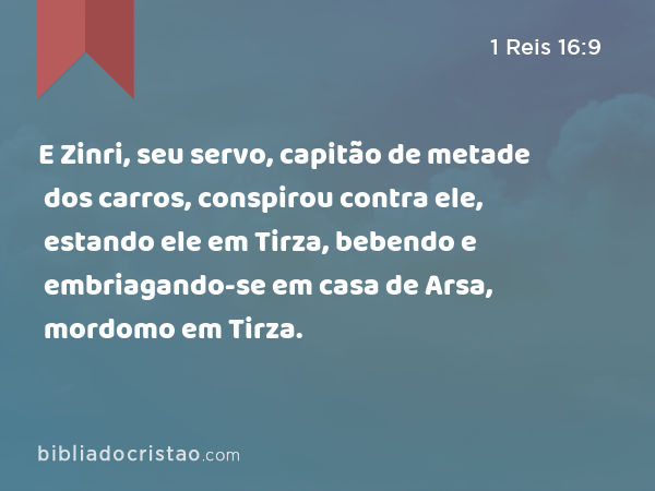 E Zinri, seu servo, capitão de metade dos carros, conspirou contra ele, estando ele em Tirza, bebendo e embriagando-se em casa de Arsa, mordomo em Tirza. - 1 Reis 16:9