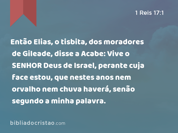 Então Elias, o tisbita, dos moradores de Gileade, disse a Acabe: Vive o SENHOR Deus de Israel, perante cuja face estou, que nestes anos nem orvalho nem chuva haverá, senão segundo a minha palavra. - 1 Reis 17:1