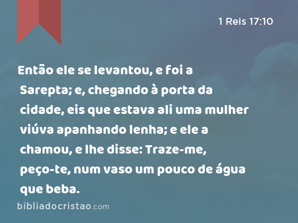 Então ele se levantou, e foi a Sarepta; e, chegando à porta da cidade, eis que estava ali uma mulher viúva apanhando lenha; e ele a chamou, e lhe disse: Traze-me, peço-te, num vaso um pouco de água que beba. - 1 Reis 17:10