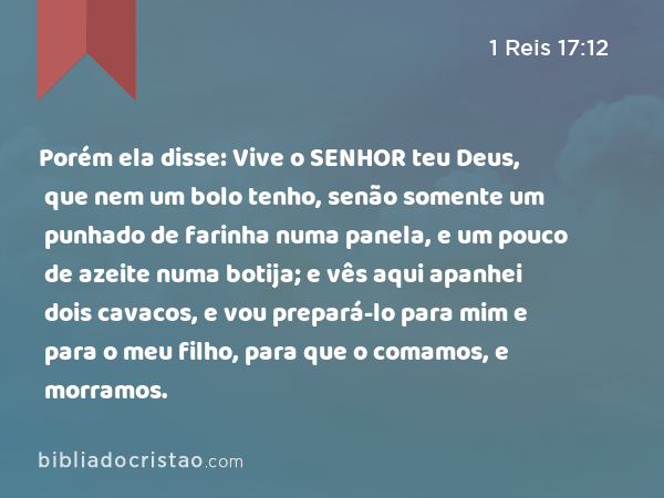 Porém ela disse: Vive o SENHOR teu Deus, que nem um bolo tenho, senão somente um punhado de farinha numa panela, e um pouco de azeite numa botija; e vês aqui apanhei dois cavacos, e vou prepará-lo para mim e para o meu filho, para que o comamos, e morramos. - 1 Reis 17:12