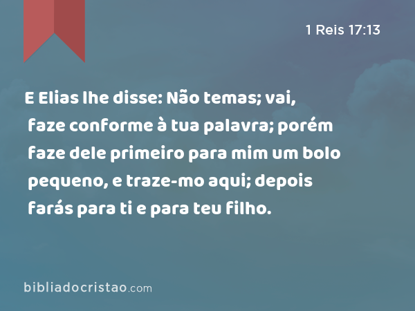 E Elias lhe disse: Não temas; vai, faze conforme à tua palavra; porém faze dele primeiro para mim um bolo pequeno, e traze-mo aqui; depois farás para ti e para teu filho. - 1 Reis 17:13