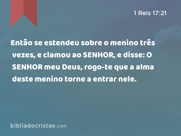 Então se estendeu sobre o menino três vezes, e clamou ao SENHOR, e disse: O SENHOR meu Deus, rogo-te que a alma deste menino torne a entrar nele. - 1 Reis 17:21